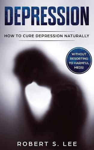 Depression: How to Cure Depression Naturally Without Resorting to Harmful Meds