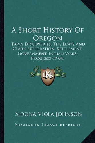 Cover image for A Short History of Oregon: Early Discoveries, the Lewis and Clark Exploration, Settlement, Government, Indian Wars, Progress (1904)