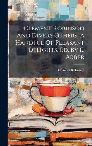 Cover image for Clement Robinson And Divers Others. A Handful Of Pleasant Delights, Ed. By E. Arber