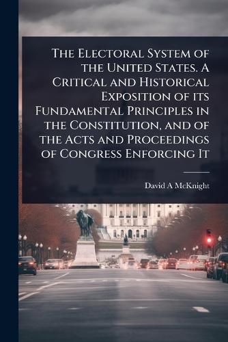 Cover image for The Electoral System of the United States. A Critical and Historical Exposition of its Fundamental Principles in the Constitution, and of the Acts and Proceedings of Congress Enforcing It