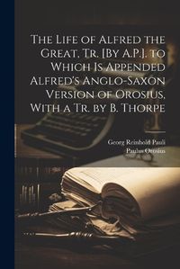 Cover image for The Life of Alfred the Great, Tr. [By A.P.]. to Which Is Appended Alfred's Anglo-Saxon Version of Orosius, With a Tr. by B. Thorpe