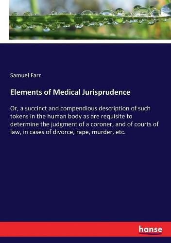 Cover image for Elements of Medical Jurisprudence: Or, a succinct and compendious description of such tokens in the human body as are requisite to determine the judgment of a coroner, and of courts of law, in cases of divorce, rape, murder, etc.