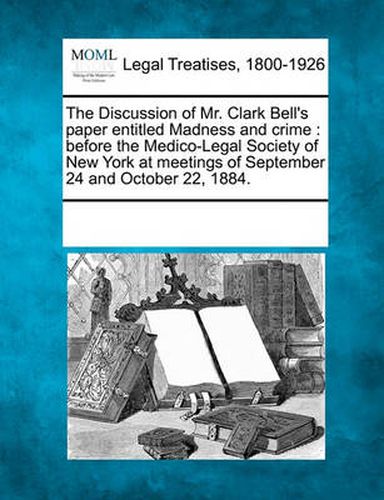 Cover image for The Discussion of Mr. Clark Bell's Paper Entitled Madness and Crime: Before the Medico-Legal Society of New York at Meetings of September 24 and October 22, 1884.