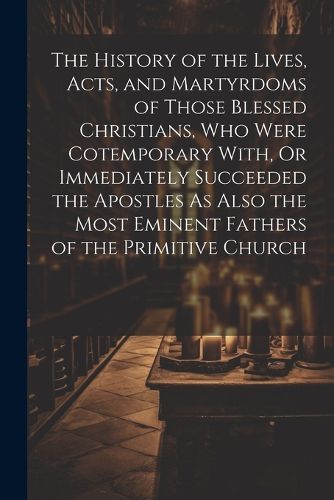 The History of the Lives, Acts, and Martyrdoms of Those Blessed Christians, Who Were Cotemporary With, Or Immediately Succeeded the Apostles As Also the Most Eminent Fathers of the Primitive Church