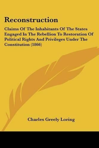 Cover image for Reconstruction: Claims of the Inhabitants of the States Engaged in the Rebellion to Restoration of Political Rights and Privileges Under the Constitution (1866)