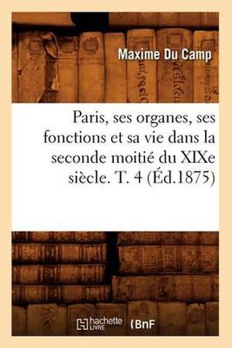 Paris, Ses Organes, Ses Fonctions Et Sa Vie Dans La Seconde Moitie Du Xixe Siecle. T. 4 (Ed.1875)