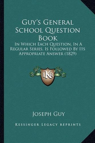 Cover image for Guy's General School Question Book: In Which Each Question, in a Regular Series, Is Followed by Its Appropriate Answer (1829)