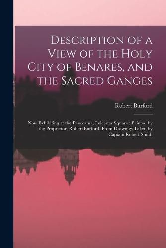 Cover image for Description of a View of the Holy City of Benares, and the Sacred Ganges: Now Exhibiting at the Panorama, Leicester Square; Painted by the Proprietor, Robert Burford, From Drawings Taken by Captain Robert Smith