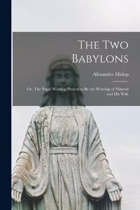 Cover image for The two Babylons; or, The Papal Worship Proved to be the Worship of Nimrod and his Wife