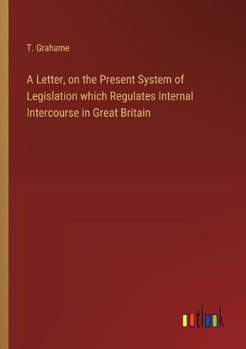 Cover image for A Letter, on the Present System of Legislation which Regulates Internal Intercourse in Great Britain