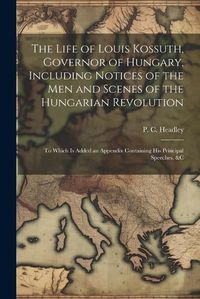 Cover image for The Life of Louis Kossuth, Governor of Hungary, Including Notices of the Men and Scenes of the Hungarian Revolution; to Which is Added an Appendix Containing His Principal Speeches, &c