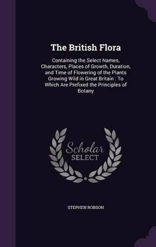 Cover image for The British Flora: Containing the Select Names, Characters, Places of Growth, Duration, and Time of Flowering of the Plants Growing Wild in Great Britain: To Which Are Prefixed the Principles of Botany