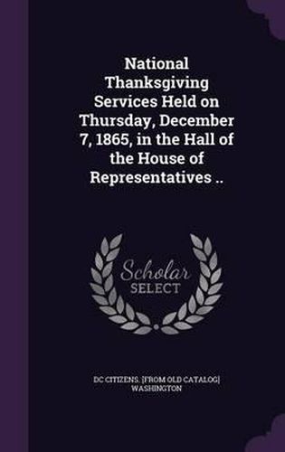 Cover image for National Thanksgiving Services Held on Thursday, December 7, 1865, in the Hall of the House of Representatives ..