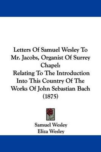 Cover image for Letters of Samuel Wesley to Mr. Jacobs, Organist of Surrey Chapel: Relating to the Introduction Into This Country of the Works of John Sebastian Bach (1875)