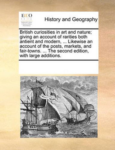 Cover image for British Curiosities in Art and Nature; Giving an Account of Rarities Both Antient and Modern, ... Likewise an Account of the Posts, Markets, and Fair-Towns. ... the Second Edition, with Large Additions.