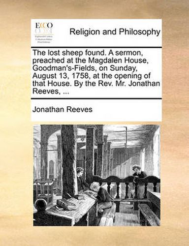 Cover image for The Lost Sheep Found. a Sermon, Preached at the Magdalen House, Goodman's-Fields, on Sunday, August 13, 1758, at the Opening of That House. by the REV. Mr. Jonathan Reeves, ...