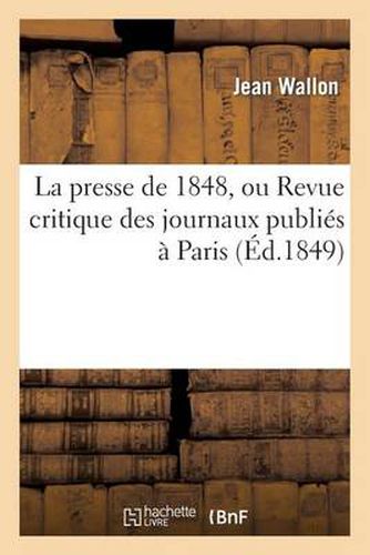 La Presse de 1848, Ou Revue Critique Des Journaux Publies A Paris Depuis La Revolution de Fevrier: Jusqu'a La Fin de Decembre