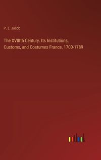 Cover image for The XVIIIth Century. Its Institutions, Customs, and Costumes France, 1700-1789