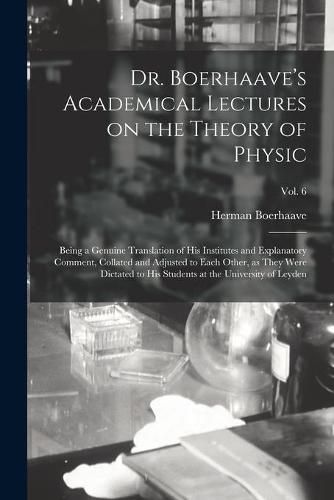 Dr. Boerhaave's Academical Lectures on the Theory of Physic: Being a Genuine Translation of His Institutes and Explanatory Comment, Collated and Adjusted to Each Other, as They Were Dictated to His Students at the University of Leyden; Vol. 6
