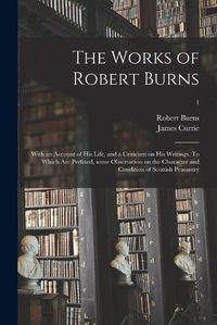 Cover image for The Works of Robert Burns; With an Account of His Life, and a Criticism on His Writings. To Which Are Prefixed, Some Observation on the Character and Condition of Scottish Peasantry; 1