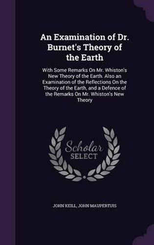 Cover image for An Examination of Dr. Burnet's Theory of the Earth: With Some Remarks on Mr. Whiston's New Theory of the Earth. Also an Examination of the Reflections on the Theory of the Earth, and a Defence of the Remarks on Mr. Whiston's New Theory