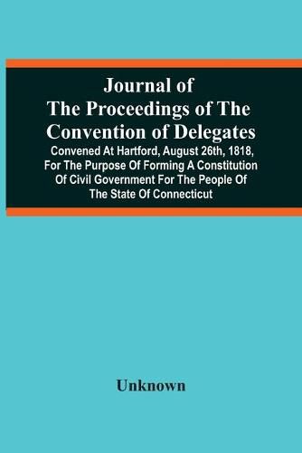 Journal Of The Proceedings Of The Convention Of Delegates: Convened At Hartford, August 26Th, 1818, For The Purpose Of Forming A Constitution Of Civil Government For The People Of The State Of Connecticut