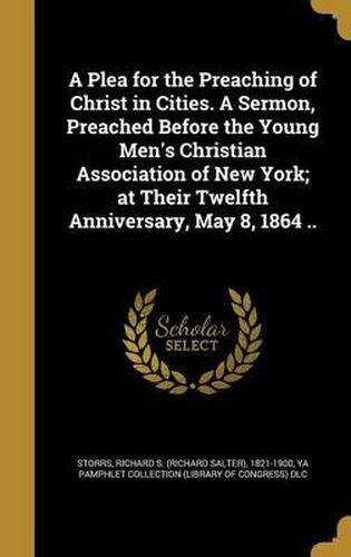 Cover image for A Plea for the Preaching of Christ in Cities. a Sermon, Preached Before the Young Men's Christian Association of New York; At Their Twelfth Anniversary, May 8, 1864 ..