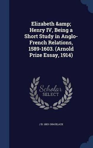 Elizabeth & Henry IV, Being a Short Study in Anglo-French Relations, 1589-1603. (Arnold Prize Essay, 1914)