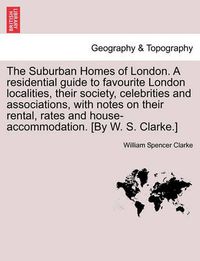 Cover image for The Suburban Homes of London. A residential guide to favourite London localities, their society, celebrities and associations, with notes on their rental, rates and house-accommodation. [By W. S. Clarke.]