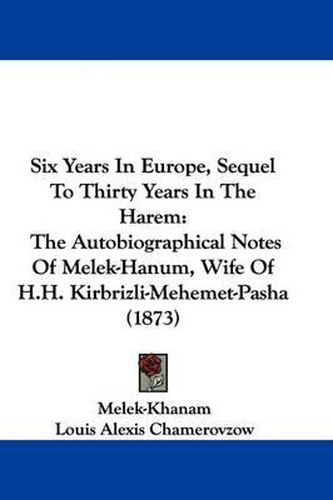 Cover image for Six Years In Europe, Sequel To Thirty Years In The Harem: The Autobiographical Notes Of Melek-Hanum, Wife Of H.H. Kirbrizli-Mehemet-Pasha (1873)