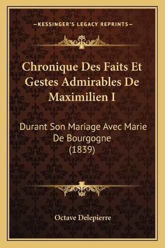 Chronique Des Faits Et Gestes Admirables de Maximilien I: Durant Son Mariage Avec Marie de Bourgogne (1839)