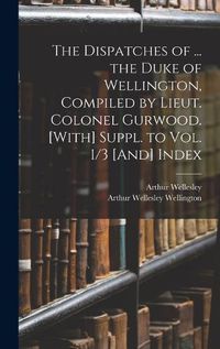 Cover image for The Dispatches of ... the Duke of Wellington, Compiled by Lieut. Colonel Gurwood. [With] Suppl. to Vol. 1/3 [And] Index