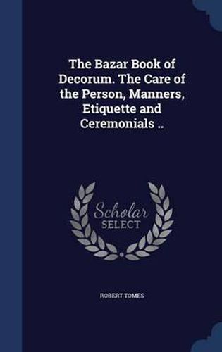 The Bazar Book of Decorum. the Care of the Person, Manners, Etiquette and Ceremonials ..