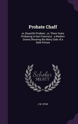 Cover image for Probate Chaff: Or, Beautiful Probate; Or, Three Years Probating in San Francisco: A Modern Drama Showing the Merry Side of a Dark Picture