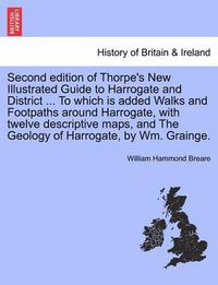 Cover image for Second Edition of Thorpe's New Illustrated Guide to Harrogate and District ... to Which Is Added Walks and Footpaths Around Harrogate, with Twelve Descriptive Maps, and the Geology of Harrogate, by Wm. Grainge.