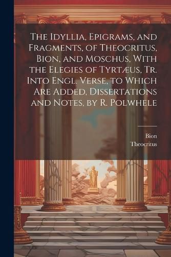 The Idyllia, Epigrams, and Fragments, of Theocritus, Bion, and Moschus, With the Elegies of Tyrtaeus, Tr. Into Engl. Verse, to Which Are Added, Dissertations and Notes, by R. Polwhele