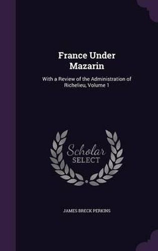 Cover image for France Under Mazarin: With a Review of the Administration of Richelieu, Volume 1