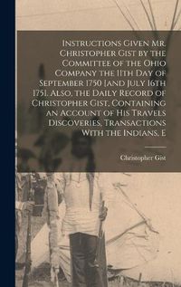 Cover image for Instructions Given Mr. Christopher Gist by the Committee of the Ohio Company the 11th day of September 1750 [and July 16th 1751. Also, the Daily Record of Christopher Gist, Containing an Account of his Travels Discoveries, Transactions With the Indians, E