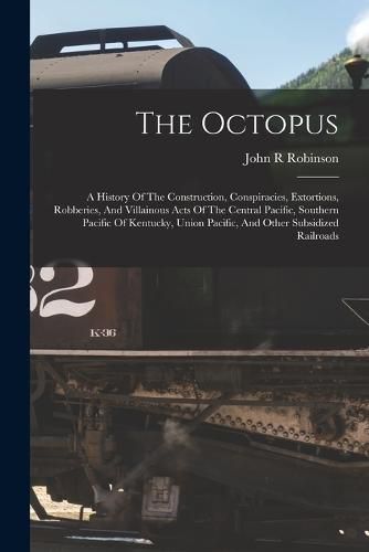 Cover image for The Octopus; A History Of The Construction, Conspiracies, Extortions, Robberies, And Villainous Acts Of The Central Pacific, Southern Pacific Of Kentucky, Union Pacific, And Other Subsidized Railroads