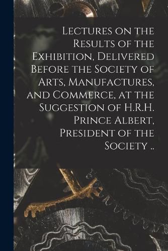 Lectures on the Results of the Exhibition, Delivered Before the Society of Arts, Manufactures, and Commerce, at the Suggestion of H.R.H. Prince Albert, President of the Society ..