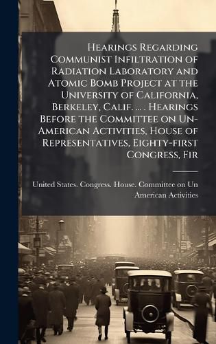 Cover image for Hearings Regarding Communist Infiltration of Radiation Laboratory and Atomic Bomb Project at the University of California, Berkeley, Calif. ... . Hearings Before the Committee on Un-American Activities, House of Representatives, Eighty-first Congress, Fir