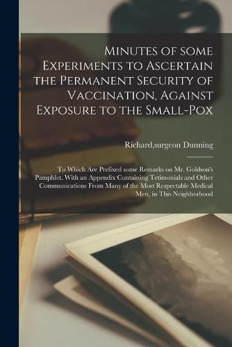 Cover image for Minutes of Some Experiments to Ascertain the Permanent Security of Vaccination, Against Exposure to the Small-pox; to Which Are Prefixed Some Remarks on Mr. Goldson's Pamphlet. With an Appendix Containing Tetimonials and Other Communications From Many...