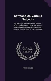 Cover image for Sermons on Various Subjects: By the Right Reverend Peter Browne, D.D. Late Bishop of Corke and Rosse. Now First Published from the Author's Original Manuscripts. in Two Volumes.