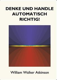 Cover image for Denke und handle automatisch richtig!: Das Innere Bewusstsein - Ein Kurs von Lektionen uber die inneren Ebenen des Bewusstseins, Intuition, Instinkt, automatische Mentation und andere wundervolle Phasen von mentalen Phanomenen.