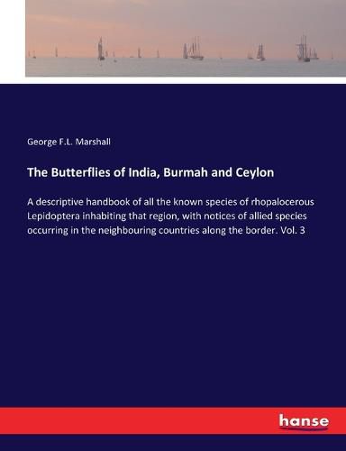 Cover image for The Butterflies of India, Burmah and Ceylon: A descriptive handbook of all the known species of rhopalocerous Lepidoptera inhabiting that region, with notices of allied species occurring in the neighbouring countries along the border. Vol. 3