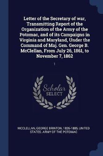 Letter of the Secretary of War, Transmitting Report of the Organization of the Army of the Potomac, and of Its Campaigns in Virginia and Maryland, Under the Command of Maj. Gen. George B. McClellan, from July 26, 1861, to November 7, 1862: 1