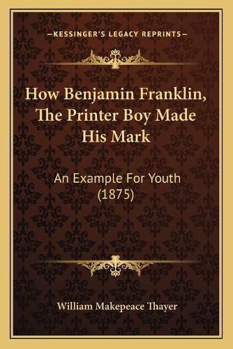 Cover image for How Benjamin Franklin, the Printer Boy Made His Mark: An Example for Youth (1875)