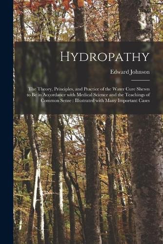 Cover image for Hydropathy: the Theory, Principles, and Practice of the Water Cure Shewn to Be in Accordance With Medical Science and the Teachings of Common Sense: Illustrated With Many Important Cases