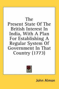 Cover image for The Present State of the British Interest in India, with a Plan for Establishing a Regular System of Government in That Country (1773)