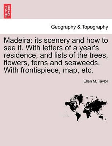 Cover image for Madeira: Its Scenery and How to See It. with Letters of a Year's Residence, and Lists of the Trees, Flowers, Ferns and Seaweeds. with Frontispiece, Map, Etc.